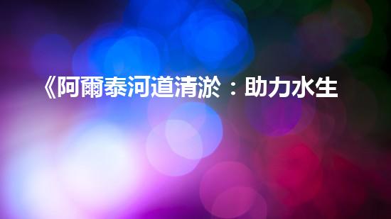 《阿爾泰河道清淤：助力水生態(tài)修復，促進生物多樣性保護》